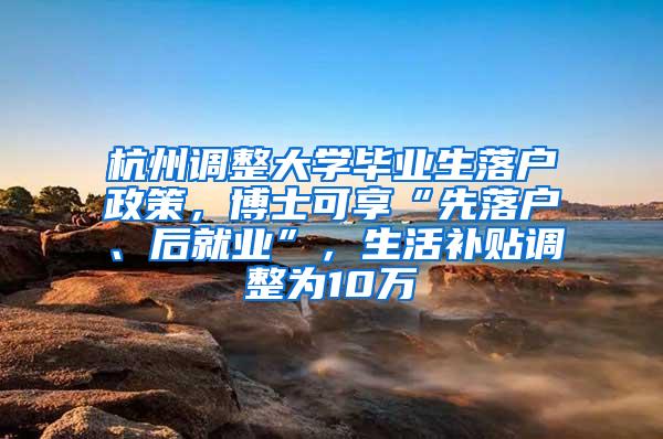 杭州调整大学毕业生落户政策，博士可享“先落户、后就业”，生活补贴调整为10万