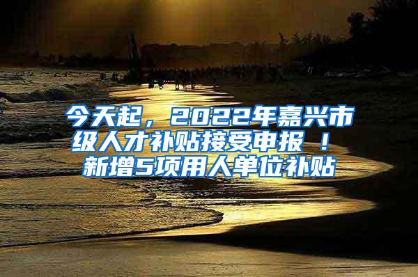 今天起，2022年嘉兴市级人才补贴接受申报 ! 新增5项用人单位补贴