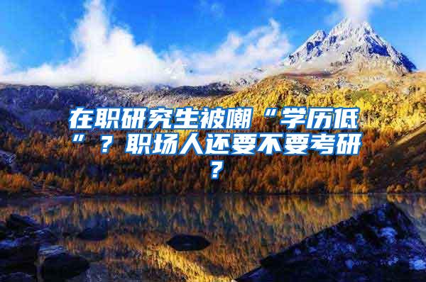 在职研究生被嘲“学历低”？职场人还要不要考研？