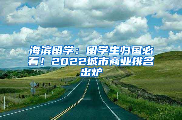 海滨留学：留学生归国必看！2022城市商业排名出炉