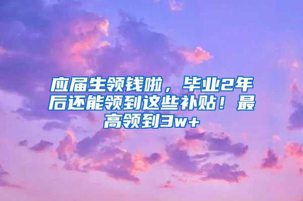 应届生领钱啦，毕业2年后还能领到这些补贴！最高领到3w+