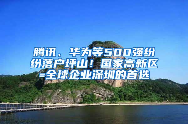 腾讯、华为等500强纷纷落户坪山！国家高新区=全球企业深圳的首选