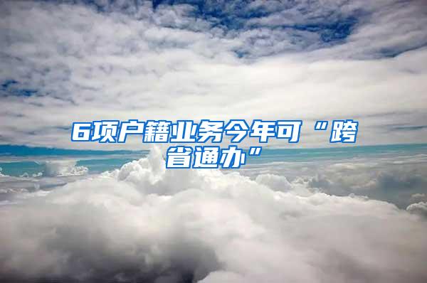 6项户籍业务今年可“跨省通办”