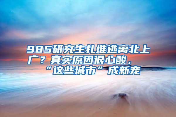 985研究生扎堆逃离北上广？真实原因很心酸，“这些城市”成新宠