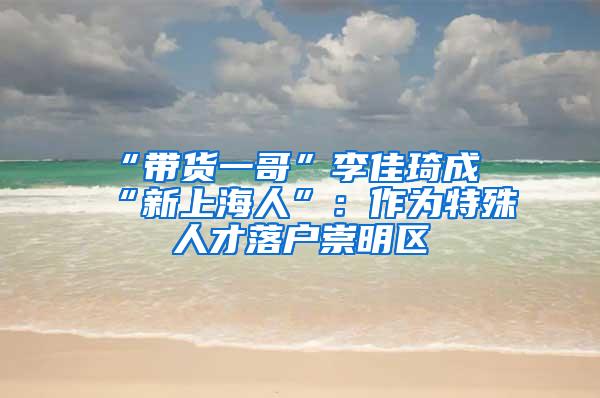 “带货一哥”李佳琦成“新上海人”：作为特殊人才落户崇明区