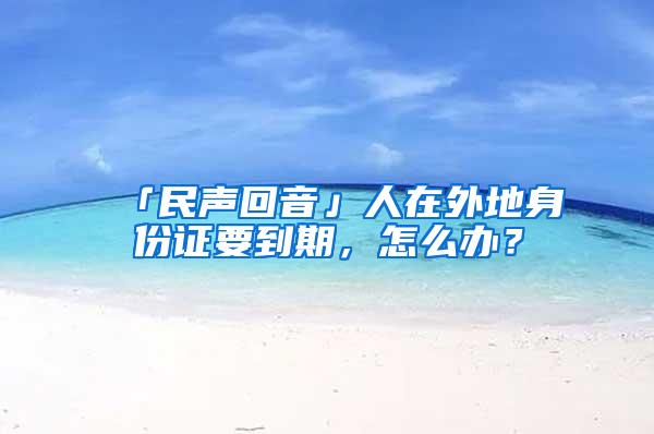 「民声回音」人在外地身份证要到期，怎么办？