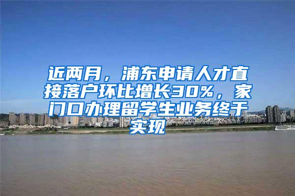 近两月，浦东申请人才直接落户环比增长30%，家门口办理留学生业务终于实现