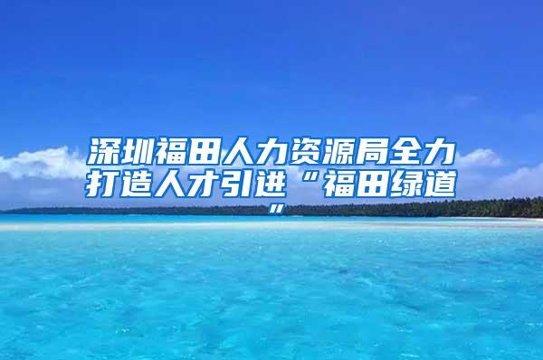 深圳福田人力资源局全力打造人才引进“福田绿道”