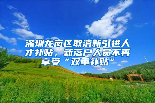 深圳龙岗区取消新引进人才补贴，新落户人员不再享受“双重补贴”