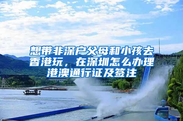 想带非深户父母和小孩去香港玩，在深圳怎么办理港澳通行证及签注