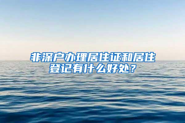 非深户办理居住证和居住登记有什么好处？