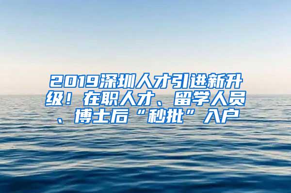 2019深圳人才引进新升级！在职人才、留学人员、博士后“秒批”入户