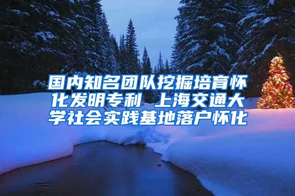 国内知名团队挖掘培育怀化发明专利 上海交通大学社会实践基地落户怀化