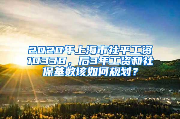 2020年上海市社平工资10338，后3年工资和社保基数该如何规划？