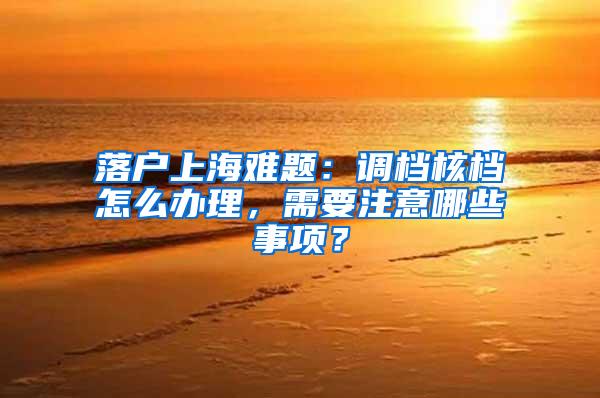 落户上海难题：调档核档怎么办理，需要注意哪些事项？