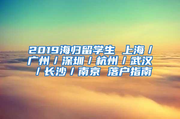 2019海归留学生 上海／广州／深圳／杭州／武汉／长沙／南京 落户指南