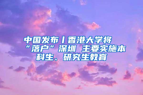 中国发布丨香港大学将“落户”深圳 主要实施本科生、研究生教育