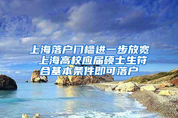 上海落户门槛进一步放宽 上海高校应届硕士生符合基本条件即可落户