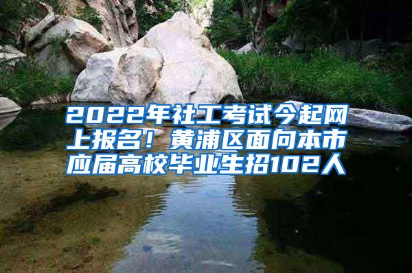 2022年社工考试今起网上报名！黄浦区面向本市应届高校毕业生招102人