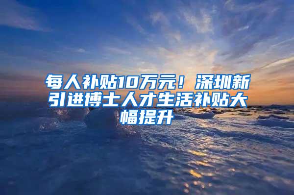 每人补贴10万元！深圳新引进博士人才生活补贴大幅提升