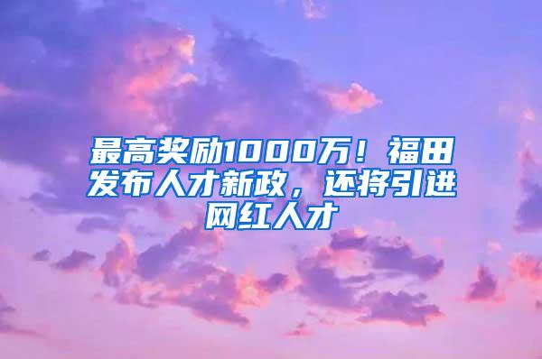 最高奖励1000万！福田发布人才新政，还将引进网红人才