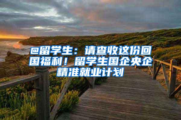 @留学生：请查收这份回国福利！留学生国企央企精准就业计划