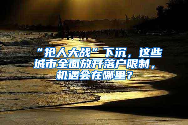 “抢人大战”下沉，这些城市全面放开落户限制，机遇会在哪里？