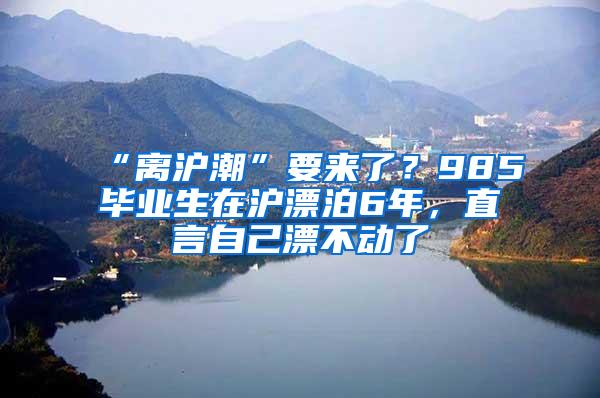 “离沪潮”要来了？985毕业生在沪漂泊6年，直言自己漂不动了