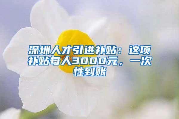 深圳人才引进补贴：这项补贴每人3000元，一次性到账