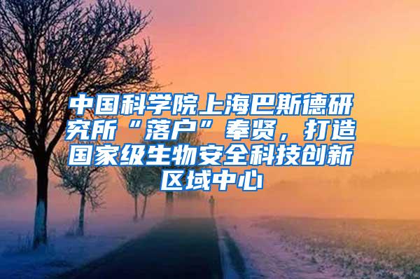 中国科学院上海巴斯德研究所“落户”奉贤，打造国家级生物安全科技创新区域中心