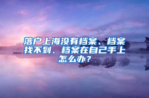 落户上海没有档案、档案找不到、档案在自己手上怎么办？