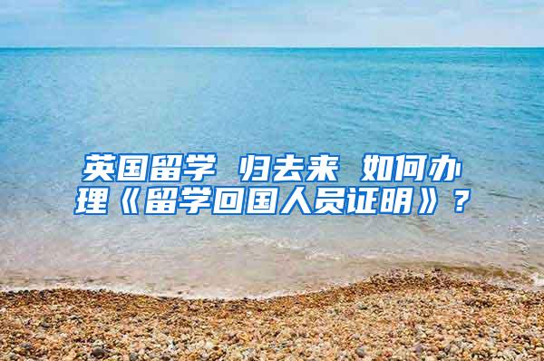 英国留学 归去来 如何办理《留学回国人员证明》？