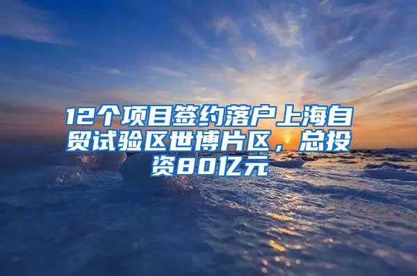 12个项目签约落户上海自贸试验区世博片区，总投资80亿元