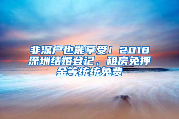 非深户也能享受！2018深圳结婚登记、租房免押金等统统免费