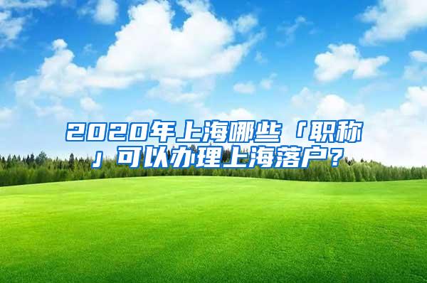 2020年上海哪些「职称」可以办理上海落户？