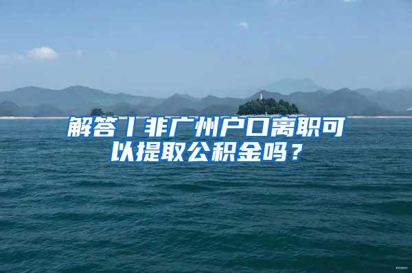 解答丨非广州户口离职可以提取公积金吗？