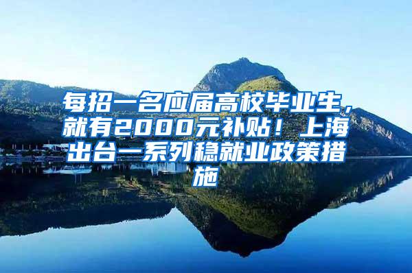 每招一名应届高校毕业生，就有2000元补贴！上海出台一系列稳就业政策措施