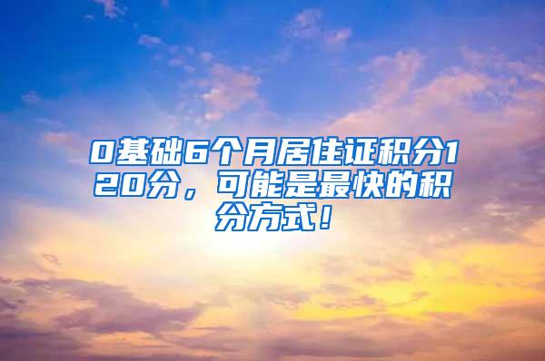 0基础6个月居住证积分120分，可能是最快的积分方式！