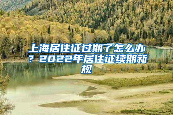 上海居住证过期了怎么办？2022年居住证续期新规