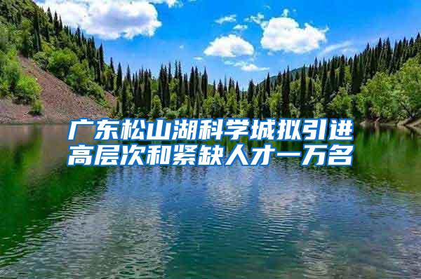 广东松山湖科学城拟引进高层次和紧缺人才一万名