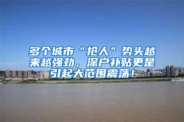 多个城市“抢人”势头越来越强劲，深户补贴更是引起大范围震荡！