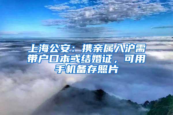 上海公安：携亲属入沪需带户口本或结婚证，可用手机备存照片