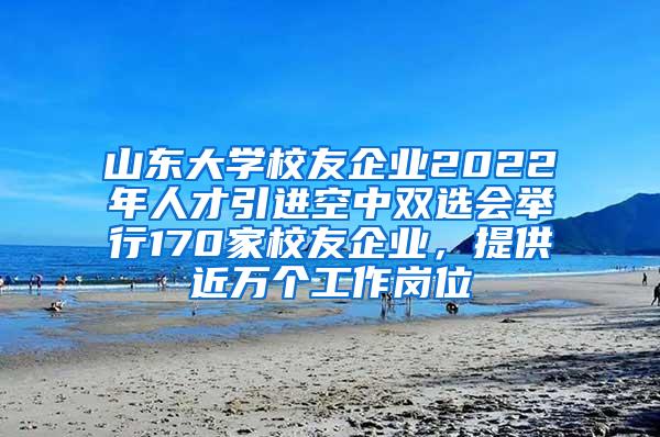 山东大学校友企业2022年人才引进空中双选会举行170家校友企业，提供近万个工作岗位