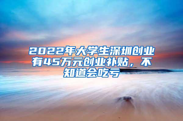 2022年大学生深圳创业有45万元创业补贴，不知道会吃亏