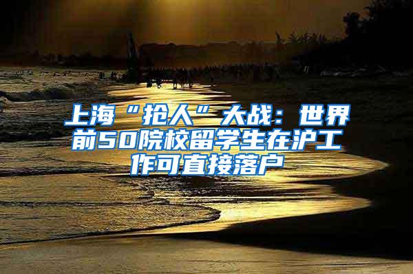 上海“抢人”大战：世界前50院校留学生在沪工作可直接落户