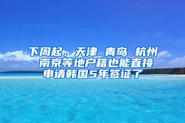 下周起，天津 青岛 杭州 南京等地户籍也能直接申请韩国5年签证了