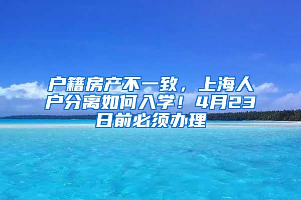 户籍房产不一致，上海人户分离如何入学！4月23日前必须办理