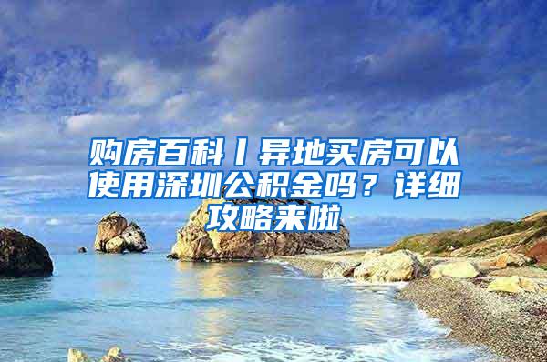 购房百科丨异地买房可以使用深圳公积金吗？详细攻略来啦