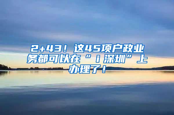 2+43！这45项户政业务都可以在“ｉ深圳”上办理了！