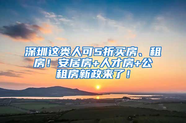 深圳这类人可5折买房、租房！安居房+人才房+公租房新政来了！